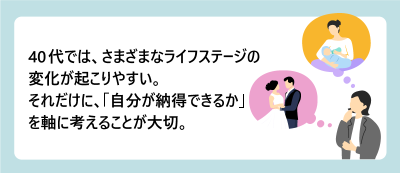 40代では、さまざまなライフステージの変化が起こりやすい。｜それだけに、「自分が納得できるか」を軸に考えることが大切。