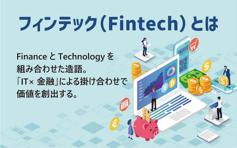 ●フィンテック（Fintech）とは…FinanceとTechnologyを組み合わせた造語。「IT×金融」による掛け合わせで価値を創出する。
