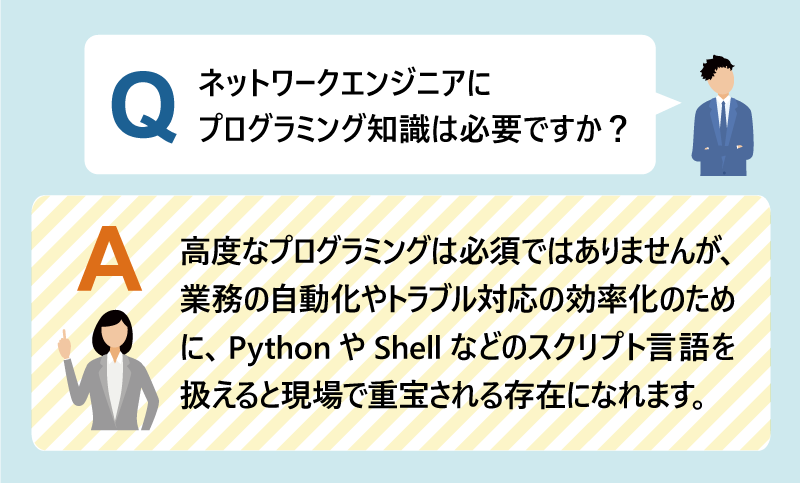 Q:ネットワークエンジニアにプログラミング知識は必要ですか?A:高度なプログラミングは必須ではありませんが、業務の自動化やトラブル対応の効率化のために、PythonやShellなどのスクリプト言語を扱えると現場で重宝される存在になれます。