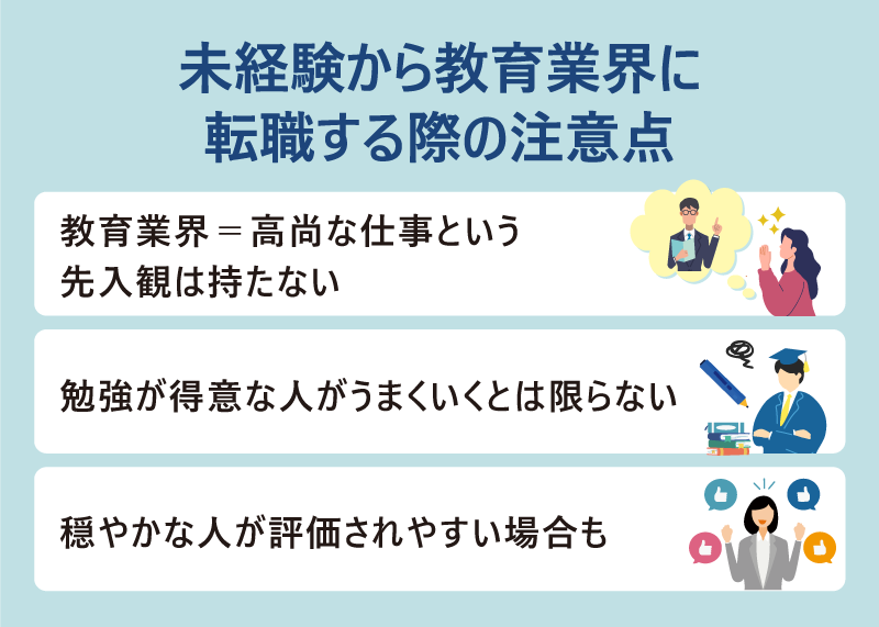 ●未経験から教育業界に転職する際の注意点 ・教育業界＝高尚な仕事という先入観は持たない ・勉強が得意な人がうまくいくとは限らない ・穏やかな人が評価されやすい場合も