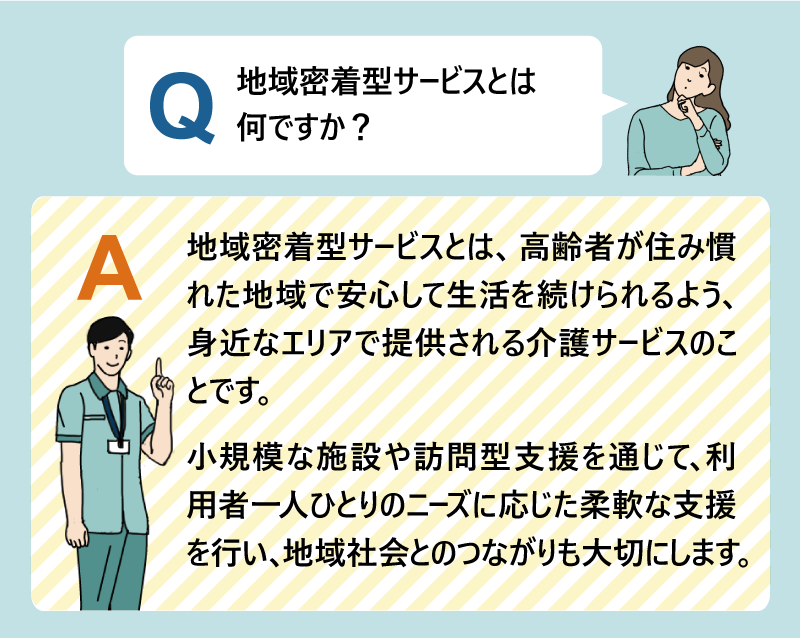 Q:地域密着型サービスとは何ですか?A:地域密着型サービスとは、高齢者が住み慣れた地域で安心して生活を続けられるよう、身近なエリアで提供される介護サービスのことです。小規模な施設や訪問型支援を通じて、利用者一人ひとりのニーズに応じた柔軟な支援を行い、地域社会とのつながりも大切にします。