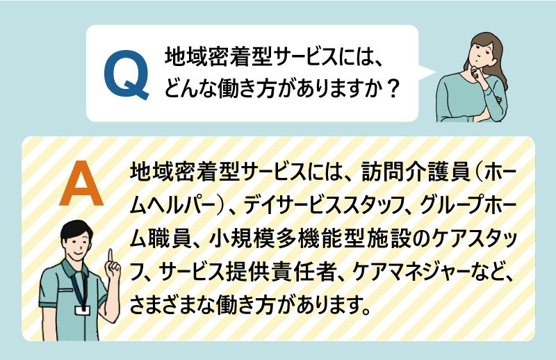 Q:地域密着型サービスには、どんな働き方がありますか?A:地域密着型サービスには、訪問介護員(ホームヘルパー)、デイサービススタッフ、グループホーム職員、小規模多機能型施設のケアスタッフ、サービス提供責任者、ケアマネジャーなど、さまざまな働き方があります。