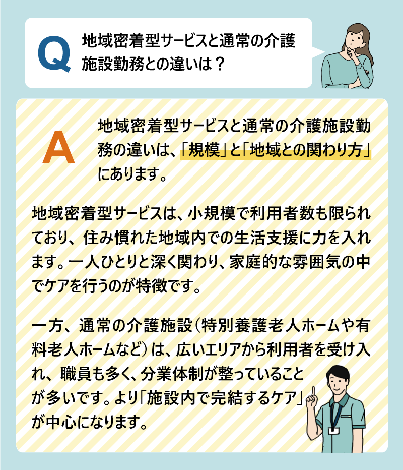 Q:地域密着型サービスと通常の介護施設勤務との違いは?A:地域密着型サービスと通常の介護施設勤務の違いは、「規模」と「地域との関わり方」にあります。地域密着型サービスは、小規模で利用者数も限られており、住み慣れた地域内での生活支援に力を入れます。一人ひとりと深く関わり、家庭的な雰囲気の中でケアを行うのが特徴です。一方、通常の介護施設(特別養護老人ホームや有料老人ホームなど)は、広いエリアから利用者を受け入れ、職員も多く、分業体制が整っていることが多いです。より「施設内で完結するケア」が中心になります。