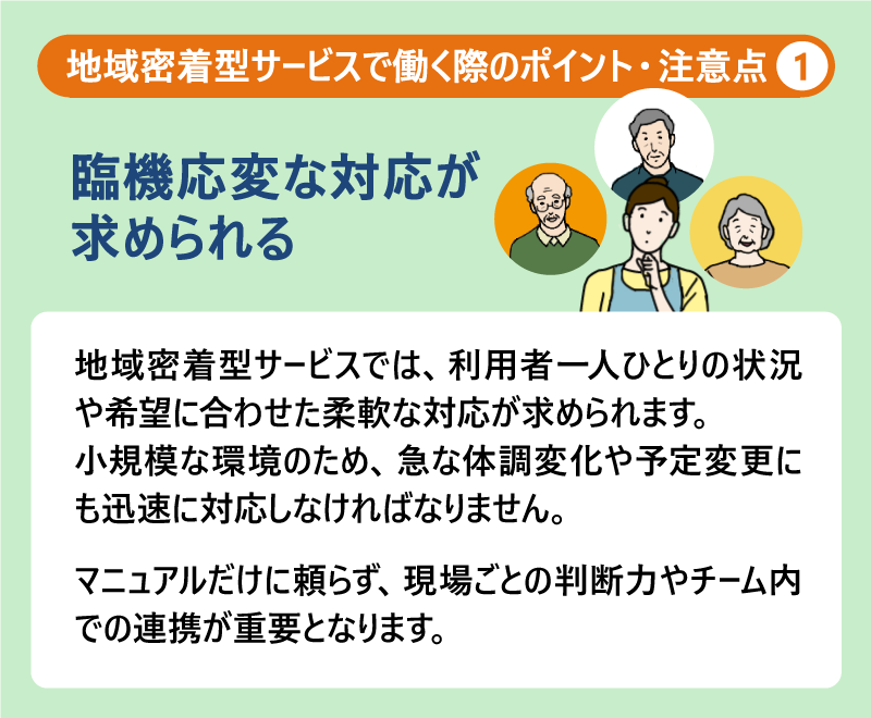 地域密着型サービスで働く際のポイント・注意点①臨機応変な対応が求められる|地域密着型サービスでは、利用者一人ひとりの状況や希望に合わせた柔軟な対応が求められます。小規模な環境のため、急な体調変化や予定変更にも迅速に対応しなければなりません。マニュアルだけに頼らず、現場ごとの判断力やチーム内での連携が重要となります。