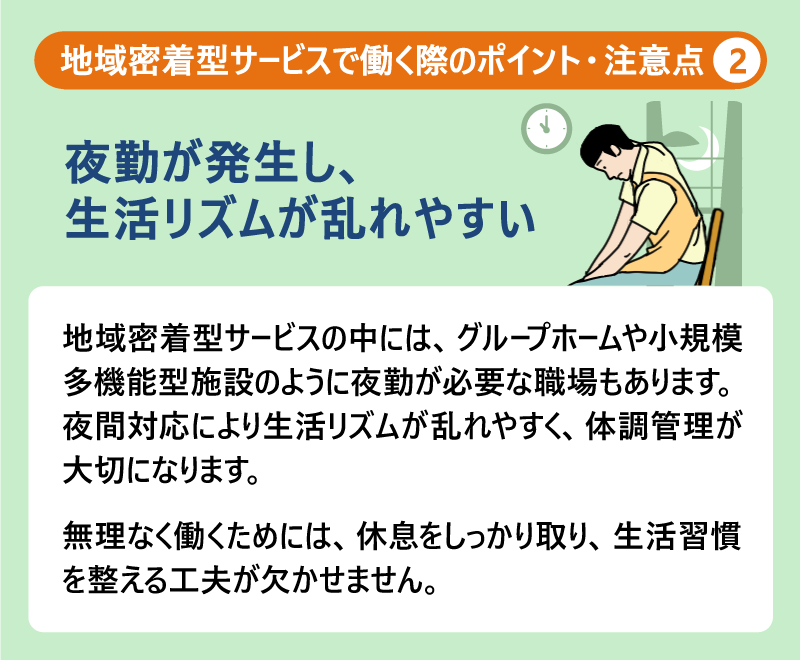 地域密着型サービスで働く際のポイント・注意点②夜勤が発生し、生活リズムが乱れやすい|地域密着型サービスの中には、グループホームや小規模多機能型施設のように夜勤が必要な職場もあります。夜間対応により生活リズムが乱れやすく、体調管理が大切になります。無理なく働くためには、休息をしっかり取り、生活習慣を整える工夫が欠かせません。