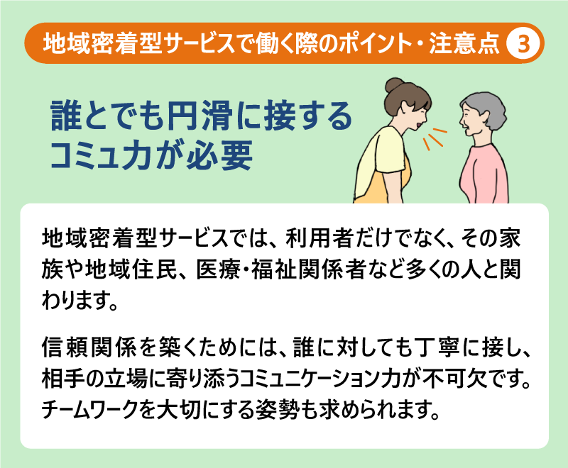 地域密着型サービスで働く際のポイント・注意点③誰とでも円滑に接するコミュ力が必要|地域密着型サービスでは、利用者だけでなく、その家族や地域住民、医療・福祉関係者など多くの人と関わります。信頼関係を築くためには、誰に対しても丁寧に接し、相手の立場に寄り添うコミュニケーション力が不可欠です。
チームワークを大切にする姿勢も求められます。