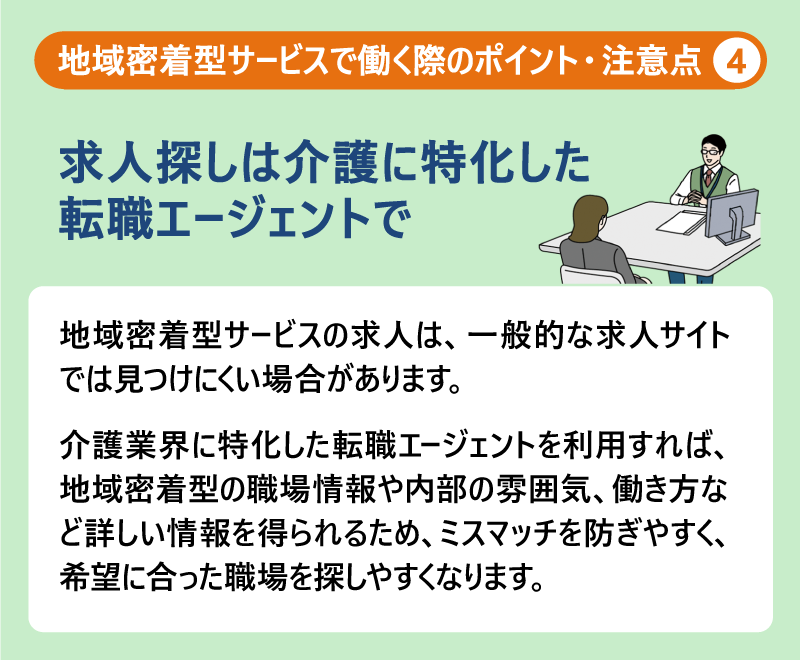 地域密着型サービスで働く際のポイント・注意点④求人探しは介護に特化した転職エージェントで|地域密着型サービスの求人は、一般的な求人サイトでは見つけにくい場合があります。介護業界に特化した転職エージェントを利用すれば、地域密着型の職場情報や内部の雰囲気、働き方など詳しい情報を得られるため、ミスマッチを防ぎやすく、希望に合った職場を探しやすくなります。