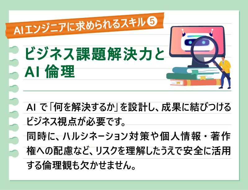 AIエンジニアに求められるスキル⑧ビジネス課題解決力とAI倫理｜AIで「何を解決するか」を設計し、成果に結びつけるビジネス視点が必要です。同時に、ハルシネーション対策や個人情報・著作権への配慮など、リスクを理解したうえで安全に活用する倫理観も欠かせません。