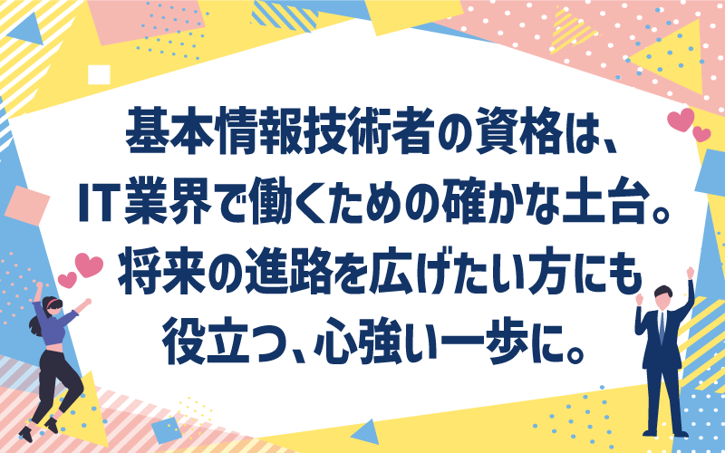 基本情報技術者の資格は、IT業界で働くための確かな土台。|将来の進路を広げたい方にも、役立つ、心強い一歩に。