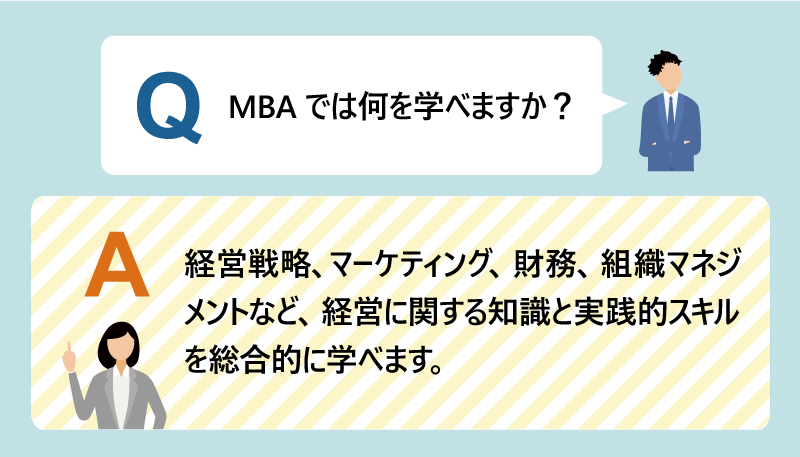 Q:MBAでは何を学べますか? A:経営戦略、マーケティング、財務、組織マネジメントなど、経営に関する知識と実践的スキルを総合的に学べます。