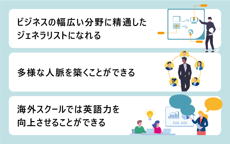 MBA取得のメリット ■ビジネスの幅広い分野に精通したジェネラリストになれる ■多様な人脈を築くことができる ■海外スクールでは英語力を向上させることができる