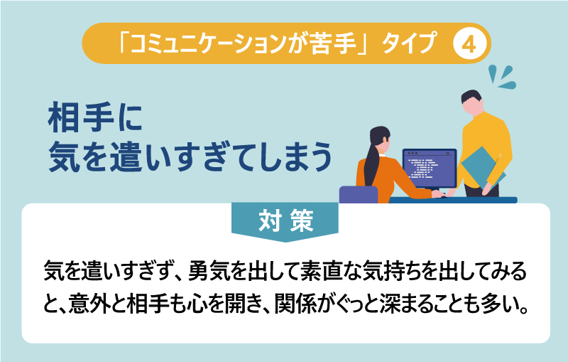 「コミュニケーションが苦手」タイプ④相手に気を遣いすぎてしまう 対策:気を遣いすぎず、勇気を出して素直な気持ちを出してみると、意外と相手も心を開き、関係がぐっと深まることも多い。