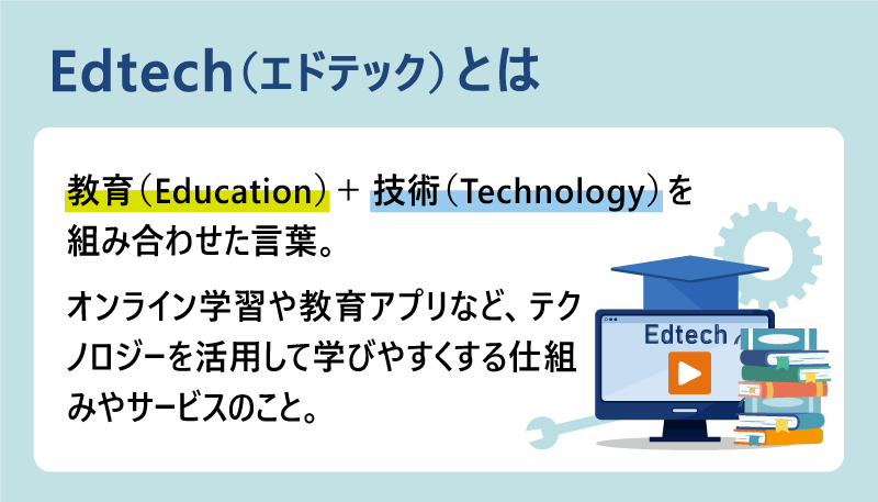 Edtech(エドテック)とは|教育(Education)+ 技術(Technology)を組み合わせた言葉。オンライン学習や教育アプリなど、テクノロジーを活用して学びやすくする仕組みやサービスのこと。