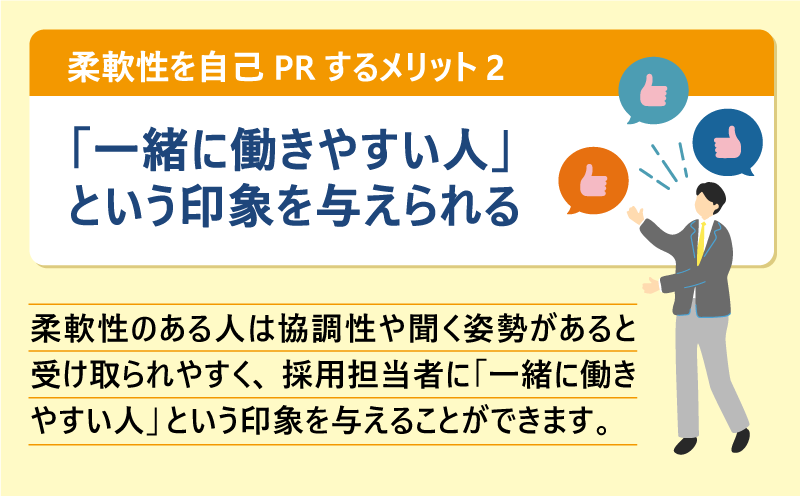 柔軟性を自己PRするメリット❷「一緒に働きやすい人」という印象を与えられる|柔軟性のある人は協調性や聞く姿勢があると受け取られやすく、採用担当者に「一緒に働きやすい人」という印象を与えることができます。
