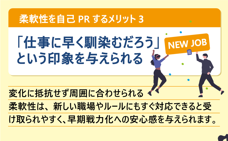 柔軟性を自己PRするメリット❸「仕事に早く馴染むだろう」いう印象を与えられる|変化に抵抗せず周囲に合わせられる柔軟性は、新しい職場やルールにもすぐ対応できると受け取られやすく、早期戦力化への安心感を与えられます。