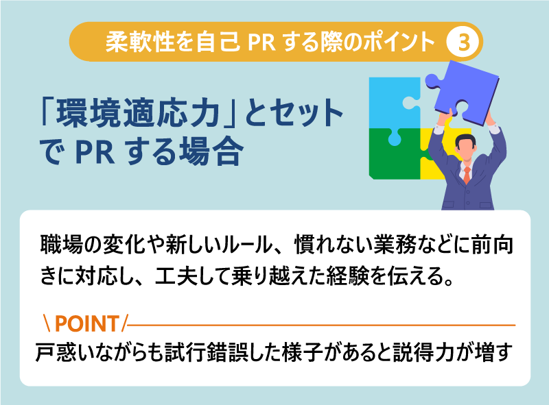 柔軟性を自己PRする際のポイント❸「環境適応力」とセットでPRする場合|職場の変化や新しいルール、慣れない業務などに前向きに対応し、工夫して乗り越えた経験を伝える。Point:戸惑いながらも試行錯誤した様子があると説得力が増す