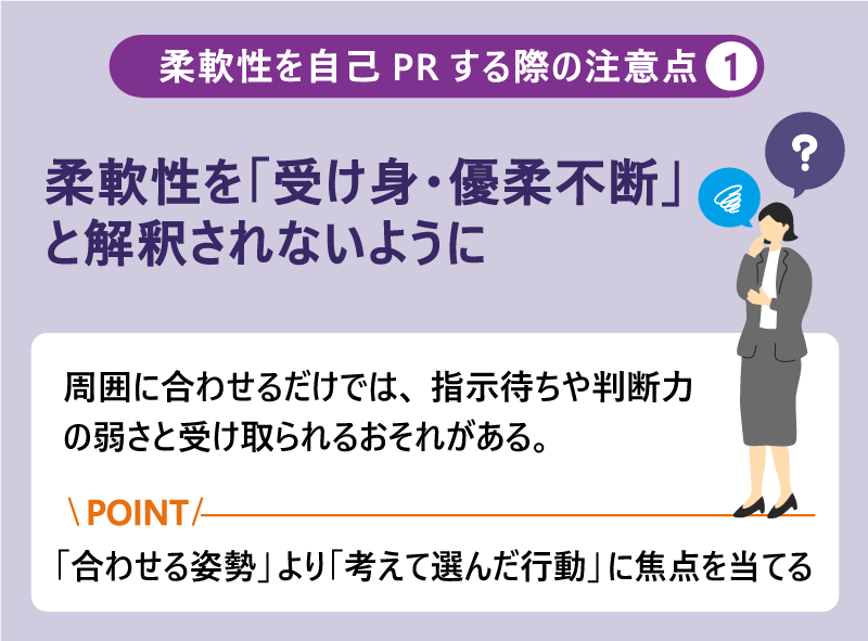 柔軟性を自己PRする際の注意点❶柔軟性を「受け身・優柔不断」と解釈されないように|周囲に合わせるだけでは、指示待ちや判断力の弱さと受け取られるおそれがある。Point:「合わせる姿勢」より「考えて選んだ行動」に焦点を当てる