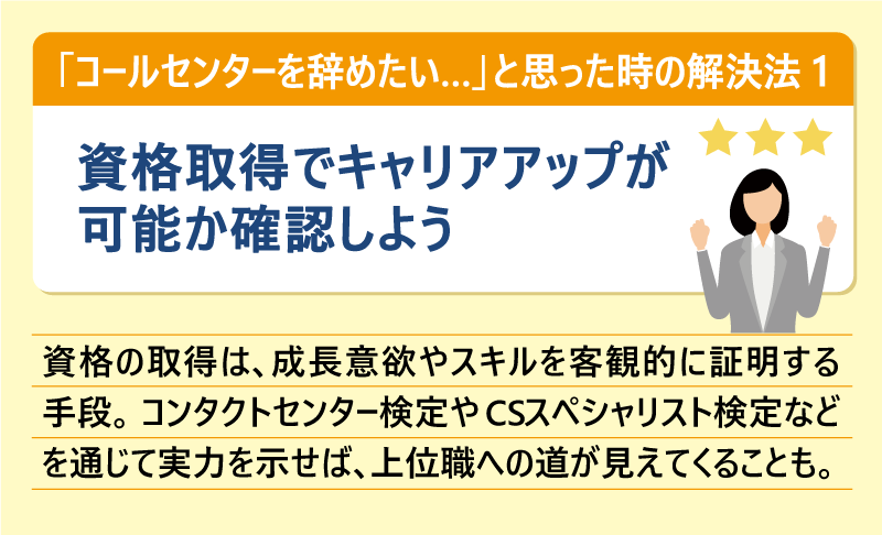 「コールセンターを辞めたい…」と思った時の解決法①資格取得でキャリアアップが可能か確認しよう|資格の取得は、成長意欲やスキルを客観的に証明する手段。コンタクトセンター検定やCSスペシャリスト検定などを通じて実力を示せば、上位職への道が見えてくることも。