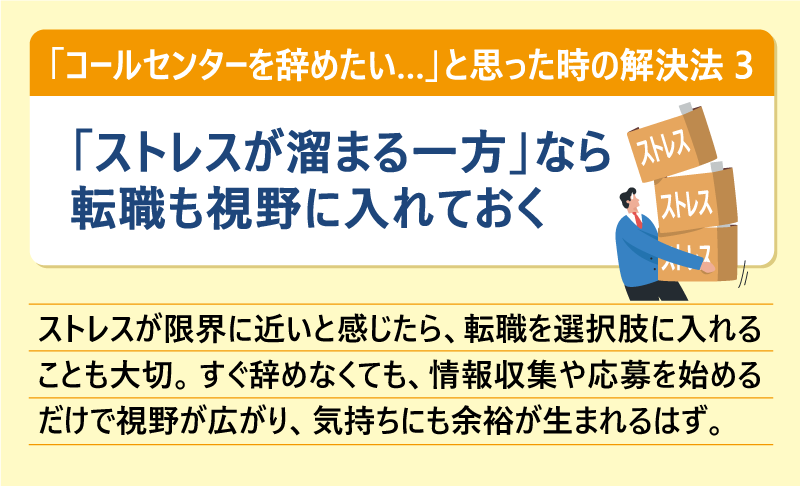 「コールセンターを辞めたい…」と思った時の解決法③「ストレスが溜まる一方」なら転職も視野に入れておく|ストレスが限界に近いと感じたら、転職を選択肢に入れることも大切。すぐ辞めなくても、情報収集や応募を始めるだけで視野が広がり、気持ちにも余裕が生まれるはず。