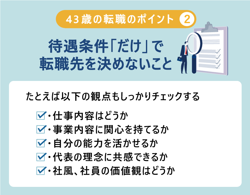 43歳 の転職のポイント２）待遇条件「だけ」で転職先を決めないこと｜たとえば以下の観点もしっかりチェックする ・仕事内容はどうか ・事業内容に関心を持てるか ・自分の能力を活かせるか ・代表の理念の共感できるか ・社風、社員の価値観はどうか