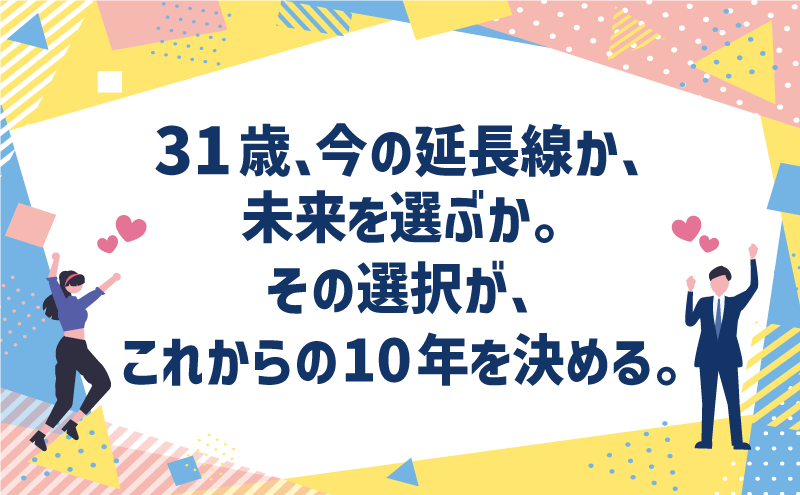 31歳、今の延長線か、未来を選ぶか。その選択が、これからの10年を決める。