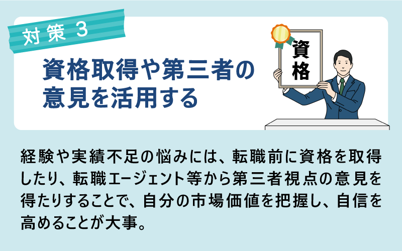 対策：資格取得や第三者の意見を活用する｜経験や実績不足の悩みには、転職前に資格を取得したり、転職エージェント等から第三者視点の意見を得たりすることで、自分の市場価値を把握し、自信を高めることが大事。
