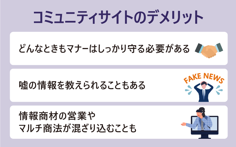 ●コミュニティサイトのデメリット ・どんなときもマナーはしっかり守る必要がある ・嘘の情報を教えられることもある ・情報商材の営業やマルチ商法が混ざり込むことも