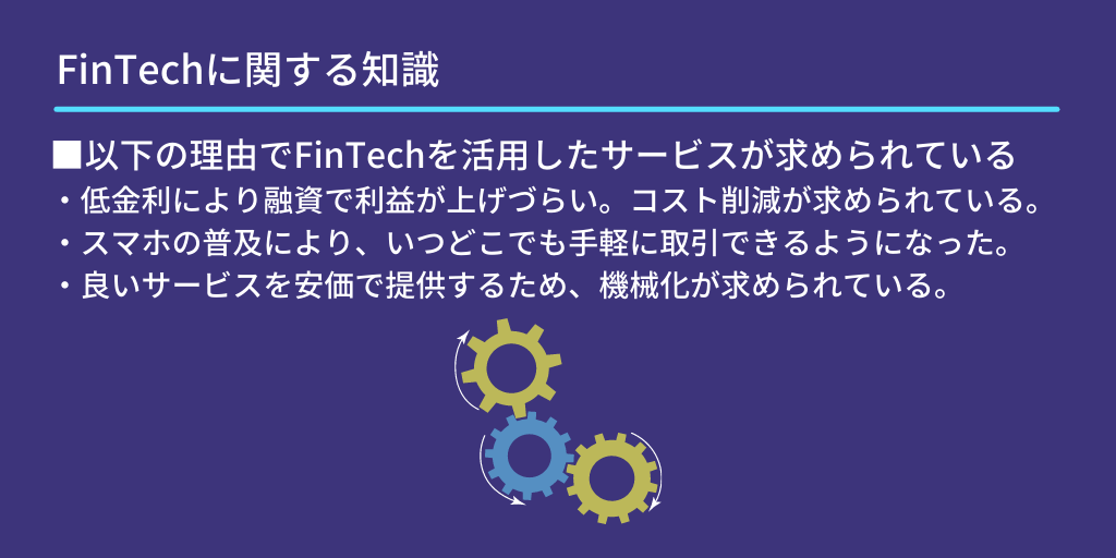 FinTechに関する知識：■以下の理由でFinTechを活用したサービスが求められている　・低金利により融資で利益が上げづらい。コスト削減が求められている。　・スマホの普及により、いつどこでも手軽に取引できるようになった。　・良いサービスを安価で提供するため、機械化が求められている。