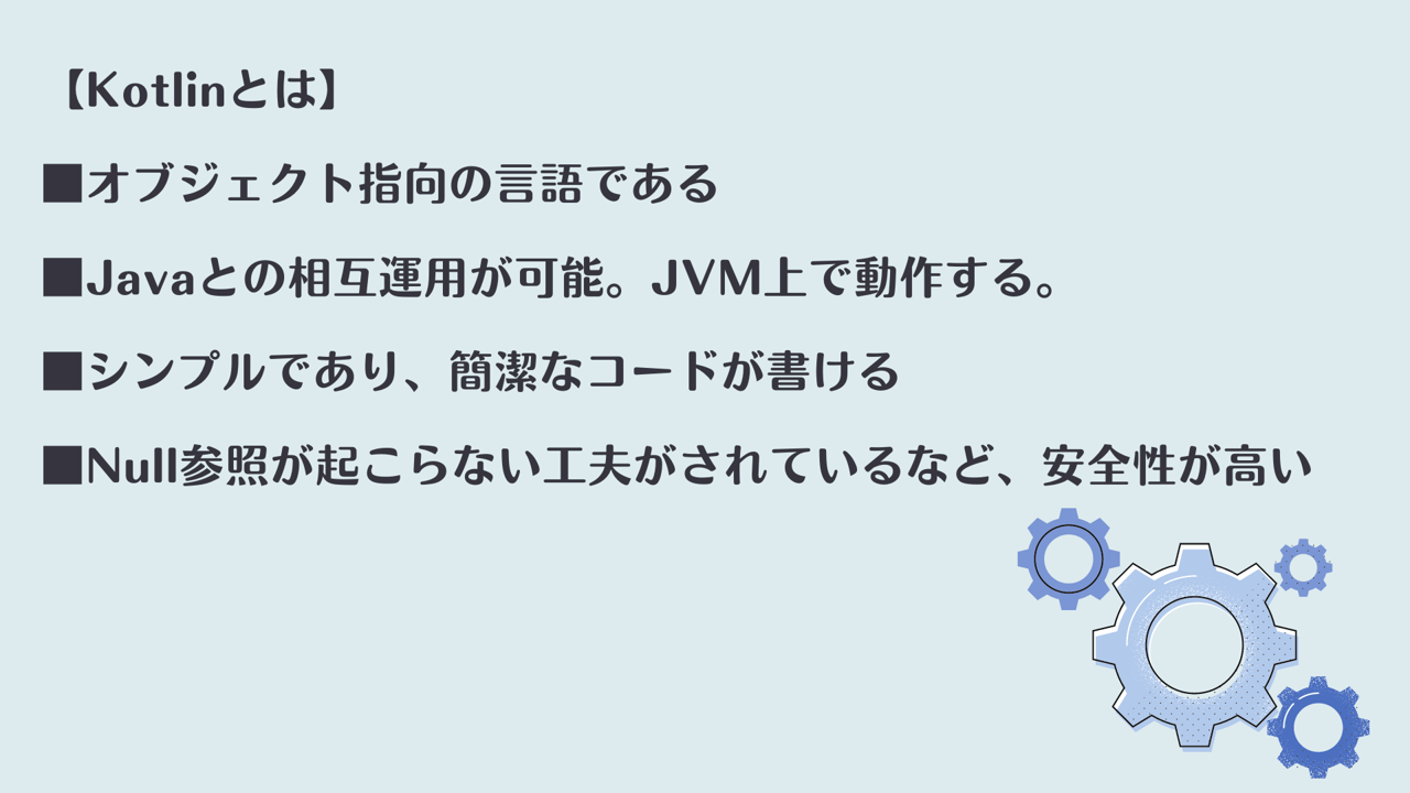 【Kotlinとは】　■オブジェクト指向の言語である　■Javaとの相互運用が可能。JVM上で動作する。　■シンプルであり、簡潔なコードが書ける　■Null参照が起こらない工夫がされているなど、安全性が高い