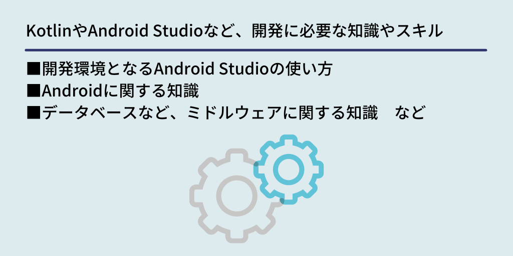 KotlinやAndroid Studioなど、開発に必要な知識やスキル：■開発環境となるAndroid Studioの使い方　■Androidに関する知識　■データベースなど、ミドルウェアに関する知識　など