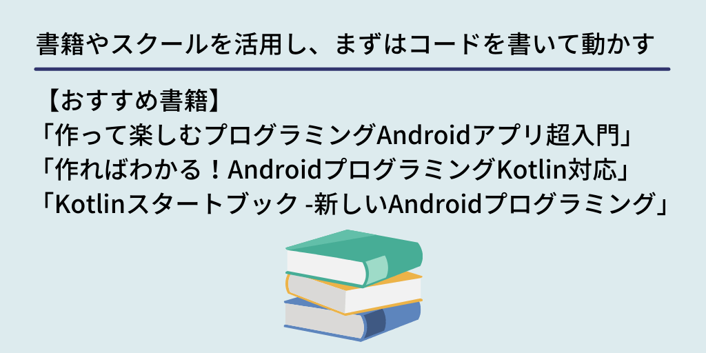 書籍やスクールを活用し、まずはコードを書いて動かす： 【おすすめ書籍】「作って楽しむプログラミングAndroidアプリ超入門」　「作ればわかる！AndroidプログラミングKotlin対応」　「Kotlinスタートブック -新しいAndroidプログラミング」