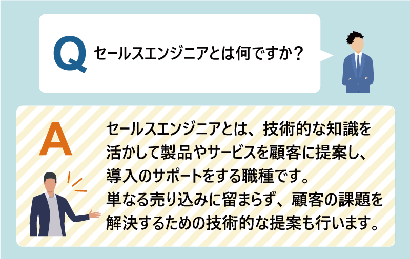 Q：セールスエンジニアとは何ですか？A：セールスエンジニアとは、技術的な知識を活かして製品やサービスを顧客に提案し、導入のサポートをする職種です。単なる売り込みに留まらず、顧客の課題を解決するための技術的な提案も行います。