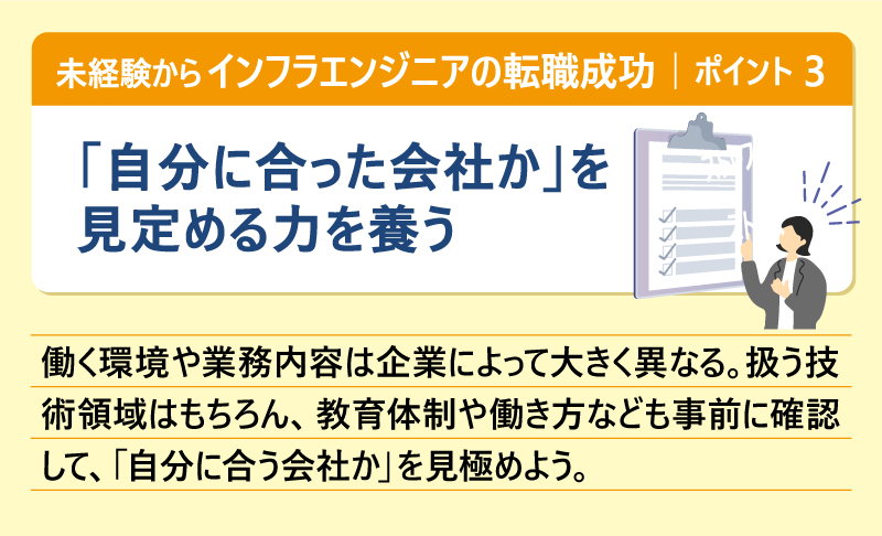 未経験からインフラエンジニアの転職成功|ポイント③「自分に合った会社か」を見定める力を養う|働く環境や業務内容は企業によって大きく異なる。扱う技術領域はもちろん、教育体制や働き方なども事前に確認して、 「自分に合う会社か」を見極めよう。
