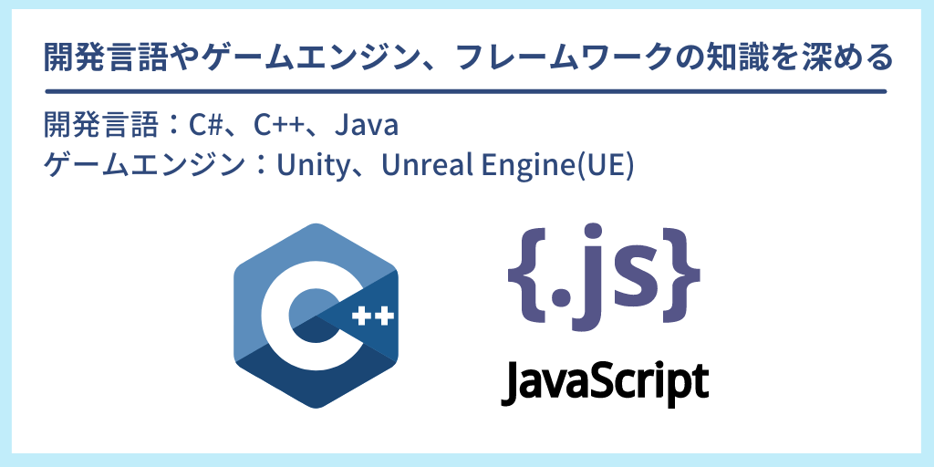 開発言語やゲームエンジン、フレームワークの知識を深める：開発言語：C#、C++、Java　ゲームエンジン：Unity、Unreal Engine(UE)