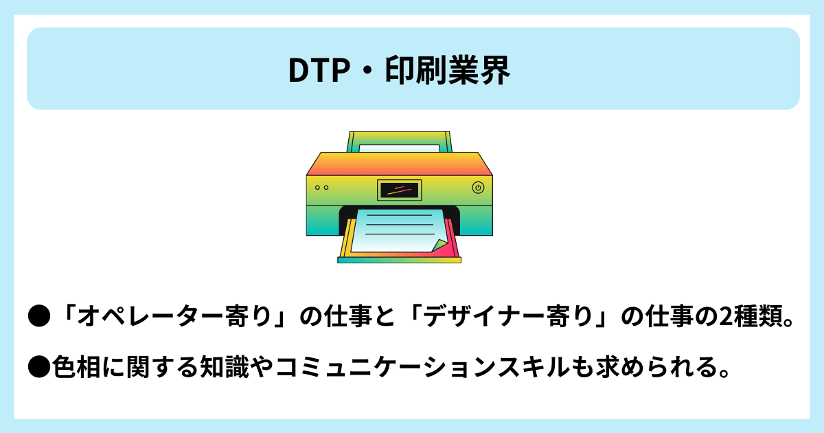 DTP・印刷業界｜●「オペレーター寄り」の仕事と「デザイナー寄り」の仕事の2種類。　●色相に関する知識やコミュニケーションスキルも求められる。