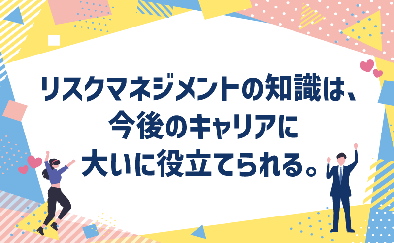 リスクマネジメントの知識は、今後のキャリアに大いに役立てられる。