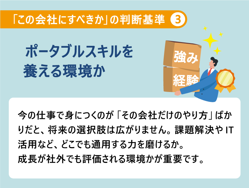 「この会社にすべきか」の判断基準❸ポータブルスキルを養える環境か｜今の仕事で身につくのが「その会社だけのやり方」ばかりだと、将来の選択肢は広がりません。課題解決やIT活用など、どこでも通用する力を磨けるか。成長が社外でも評価される環境かが重要です。