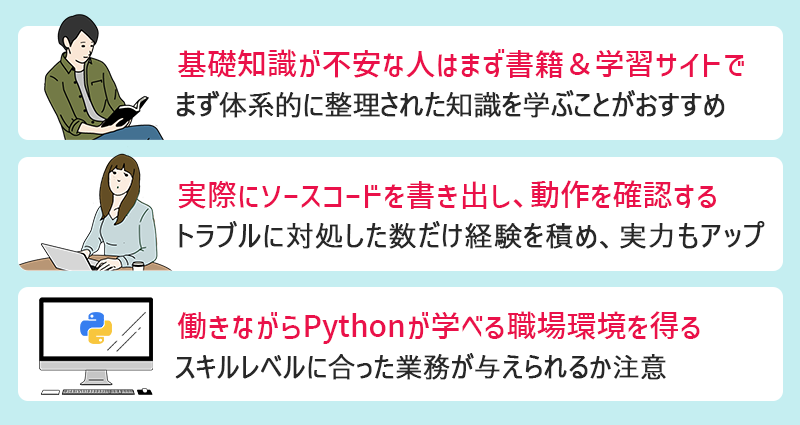 Pythonのおすすめ学習法 ●基礎知識が不安な人はまず書籍＆学習サイトで　●実際にソースコードを書き出し、動作を確認する　●働きながらPythonが学べる職場環境を得る