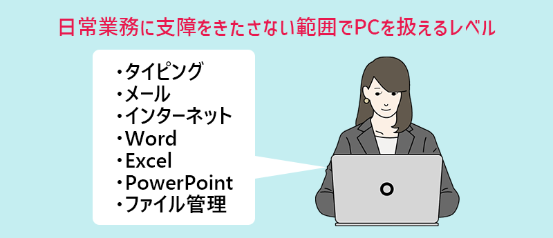 基本的なPCスキルとは？…日常業務で支障をきたさない範囲でPCを扱えるレベル　　・タイピング　・メール　・インターネット　・Word　・Excel　・PowerPoint　・ファイル管理