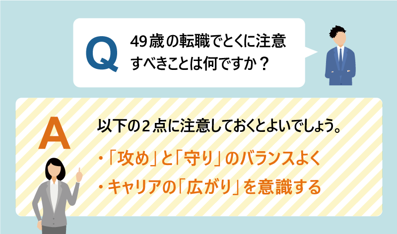 Q：49歳 の転職でとくに注意すべきことは何ですか？｜A：以下の2点に注意しておくとよいでしょう。 ・「攻め」と「守り」のバランスよく ・キャリアの「広がり」を意識する