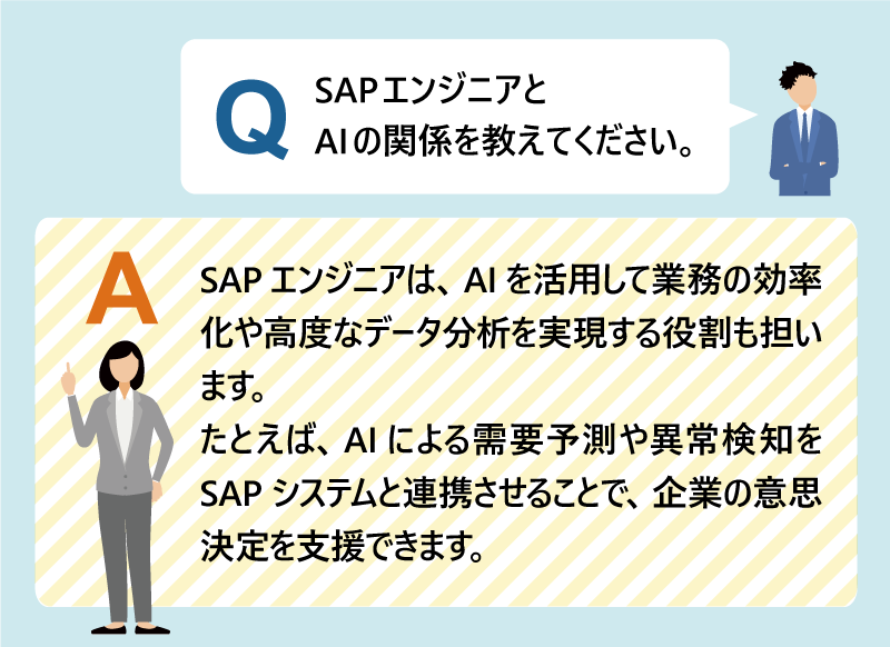 Q：SAPエンジニアとAIの関係を教えてください。SAPエンジニアは、AIを活用して業務の効率化や高度なデータ分析を実現する役割も担います。たとえば、AIによる需要予測や異常検知をSAPシステムと連携させることで、企業の意思決定を支援できます。今後は、AIとSAPの技術を組み合わせた提案力が求められる場面がさらに増えていきます。