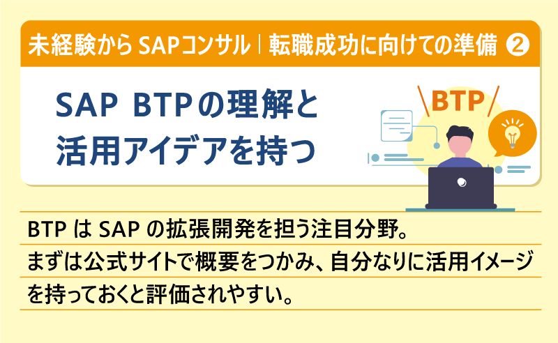 未経験からSAPコンサル｜転職成功に向けての準備＃２ SAP BTPの理解と活用アイデアを持つ｜BTPはSAPの拡張開発を担う注目分野。まずは公式サイトで概要をつかみ、自分なりに活用イメージを持っておくと評価されやすい。