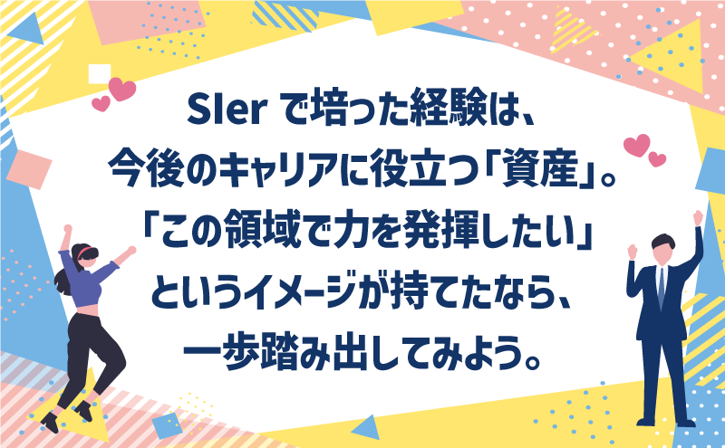 SIerで培った経験は、今後のキャリアに役立つ「資産」。「この領域で力を発揮したい」というイメージが持てたなら、一歩踏み出してみよう。