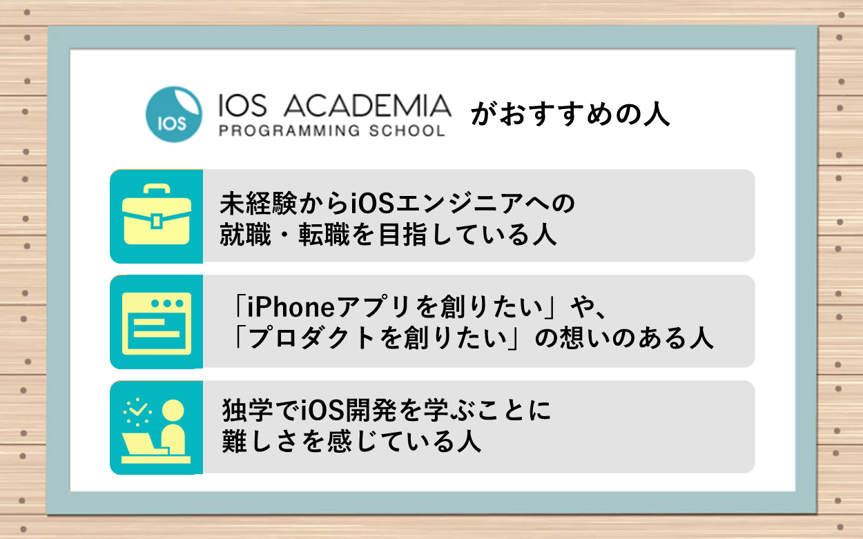 iOSアカデミアがおすすめの人：●未経験からiOSエンジニアへの就職・転職を目指している人　●「iPhoneアプリを創りたい」や、「プロダクトを創りたい」の想いのある人　●独学でiOS開発を学ぶことに難しさを感じている人