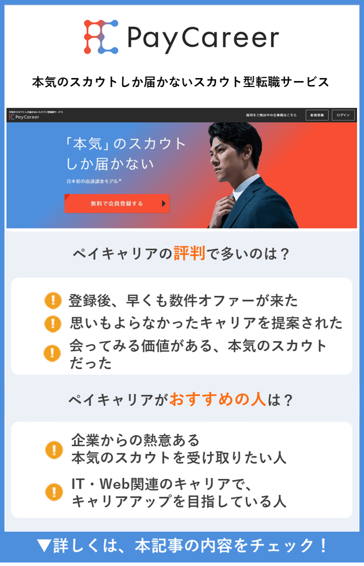 【PayCareer(ペイキャリア)】本気のスカウトしか届かないスカウト型転職サービス　●PayCareer(ペイキャリア)の評判で多いのは？　・登録後、早くも数件オファーが来た ・思いもよらなかったキャリアの提案　・応じる価値のある、本気のスカウトだった　●PayCareer(ペイキャリア)がおすすめの人は？　・企業からの熱意ある本気のスカウトを受け取りたい人　・IT・Web関連のキャリアで、キャリアアップを目指している人