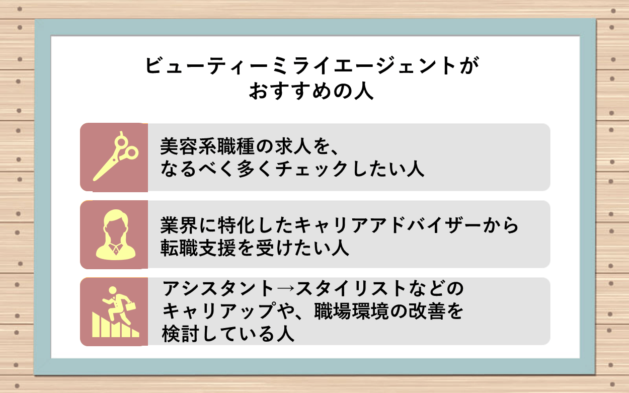 ビューティーミライエージェントがおすすめの人：●美容系職種の求人を、なるべく多くチェックしたい人 ●業界に特化したキャリアアドバイザーから転職支援を受けたい人 ●アシスタント→スタイリストなどのキャリアアップや、職場環境の改善を検討している人