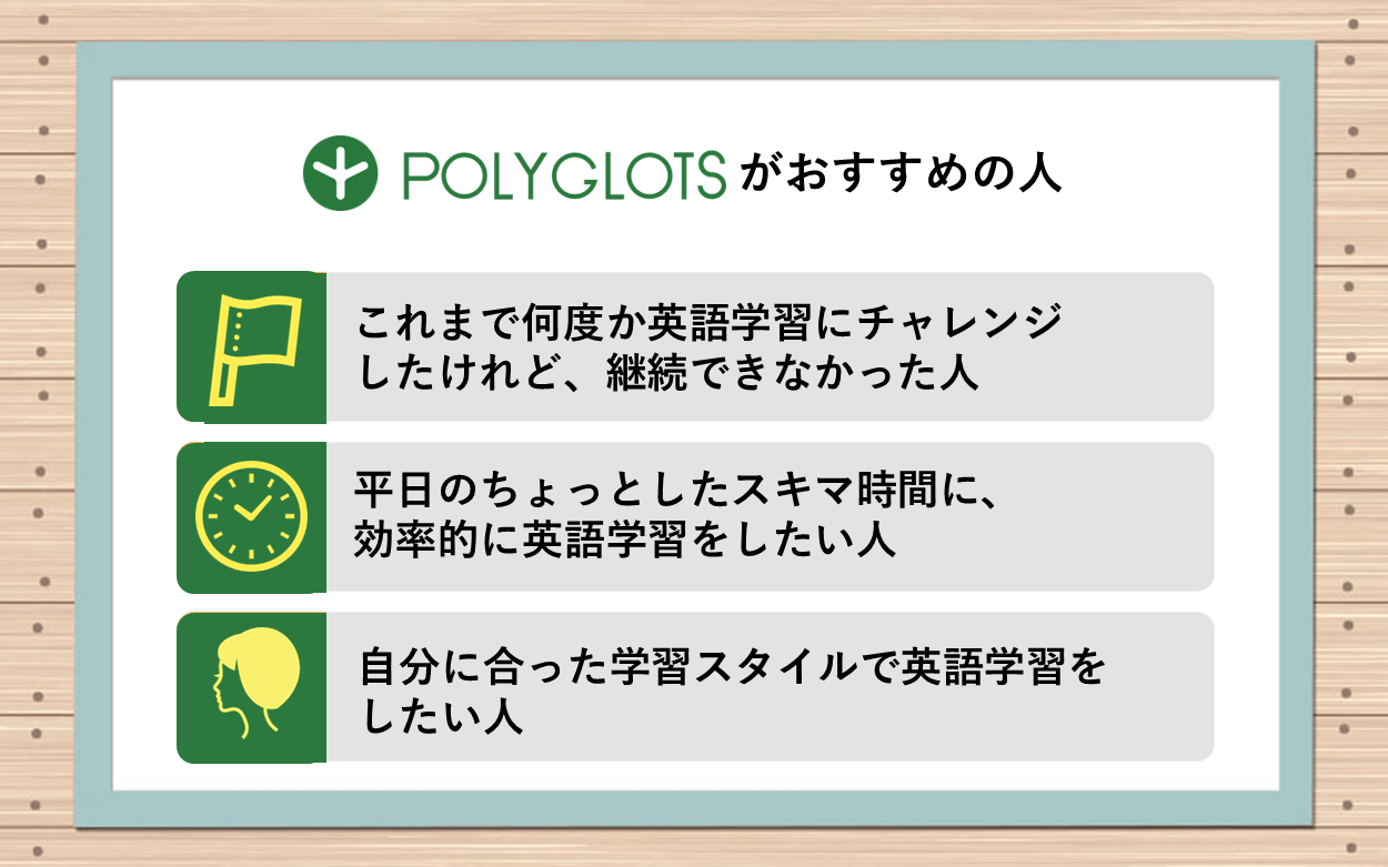 ポリグロッツがおすすめの人　●これまで何度か英語学習にチャレンジしたけれど、継続できなかった人　●平日のちょっとしたスキマ時間に、効率的に英語学習をしたい人　●自分に合った学習スタイルで英語学習をしたい人