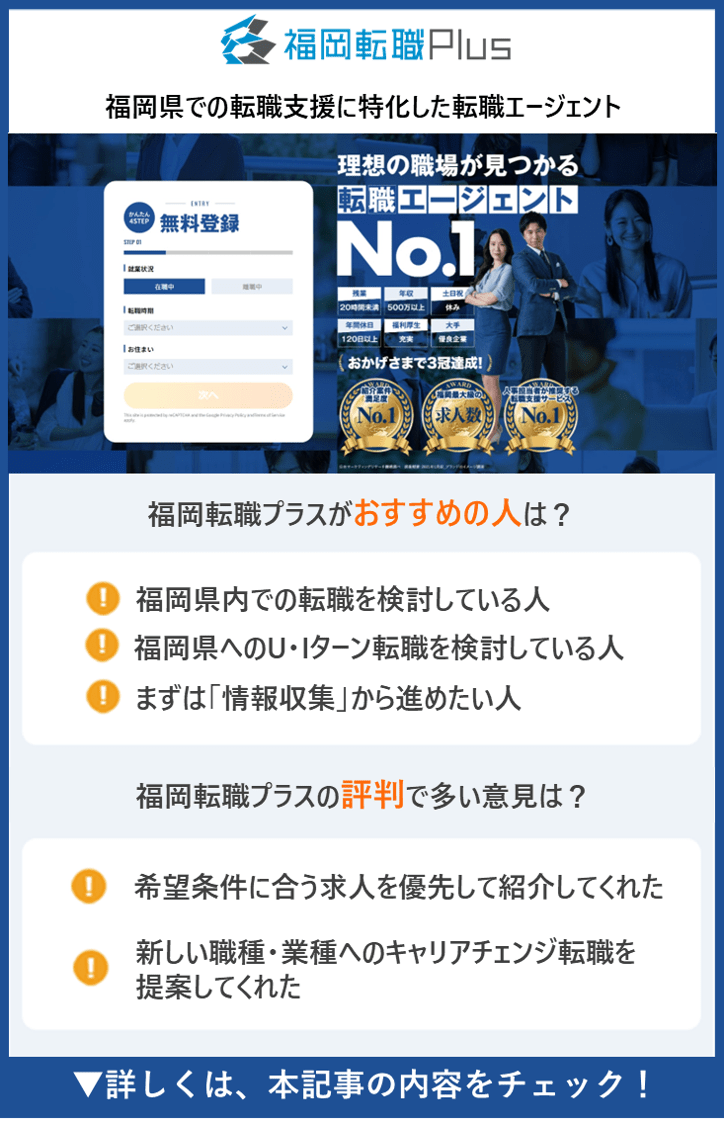 【福岡転職プラス 】福岡県での転職支援に特化した転職エージェント　●福岡転職プラスがおすすめの人は？　・福岡県内での転職を検討している人　・福岡県へのU・Iターン転職を検討している人　・まずは「情報収集」から進めたい人　●福岡転職プラスの評判で多い意見は？　・希望条件に合う求人を優先して紹介してくれた　・新しい職種・業種へのキャリアチェンジ転職を提案してくれた