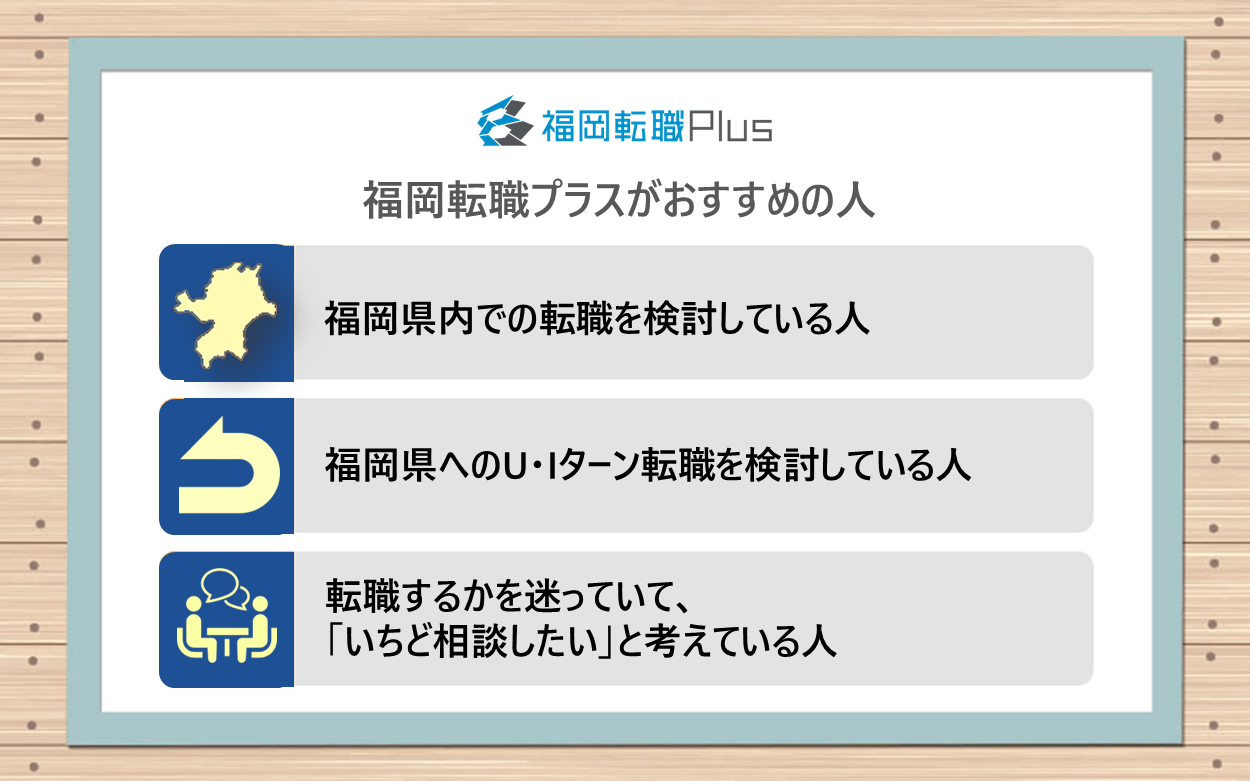 福岡転職プラスがおすすめの人：●福岡県内での転職を検討している人　●福岡県へのU・Iターン転職を検討している人　●転職するかを迷っていて、「いちど相談したい」と考えている人