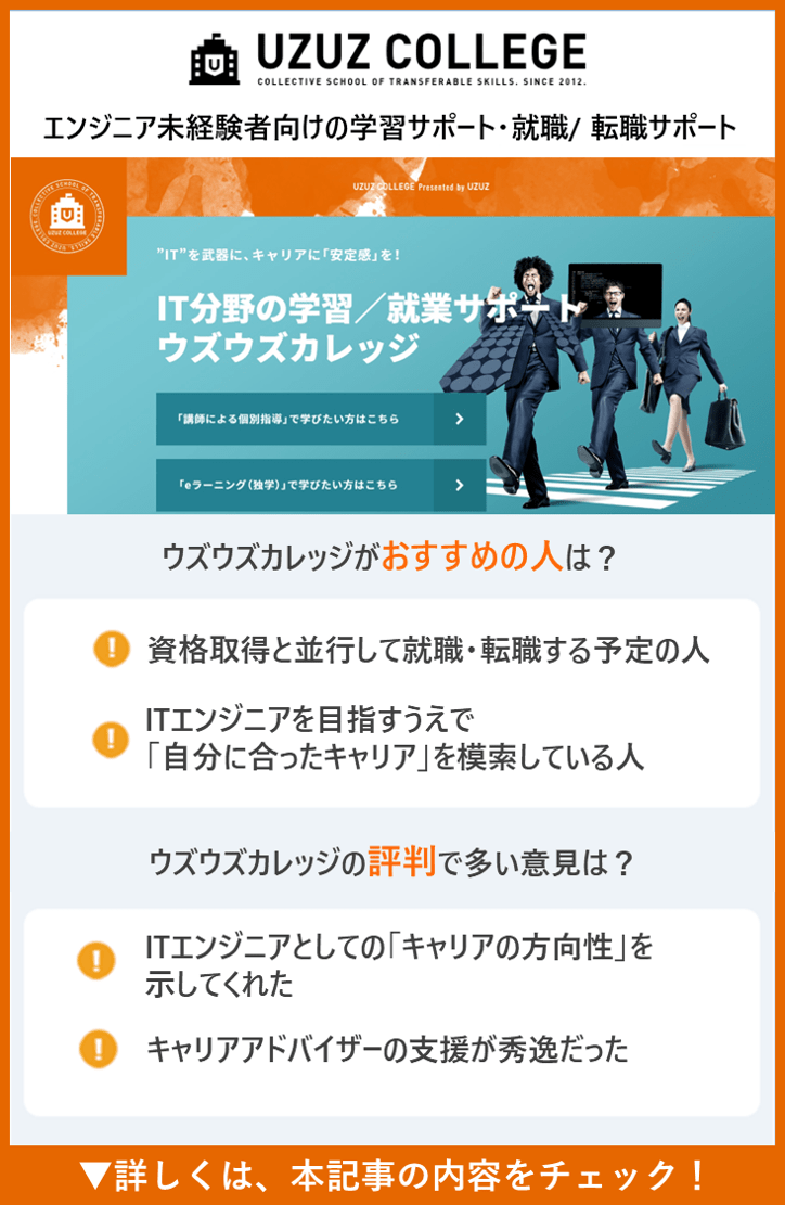 【ウズウズカレッジ】エンジニア未経験者向けの学習サポート・就職/ 転職サポート　●ウズウズカレッジがおすすめの人は？　・資格取得と並行して就職・転職する予定の人　・ITエンジニアを目指すうえで「自分に合ったキャリア」を模索している人　・ウズウズカレッジの評判で多い意見は？　●ウズウズカレッジの評判で多い意見は？　・ITエンジニアとしての「キャリアの方向性」を示してくれた　・キャリアアドバイザーの支援が秀逸だった